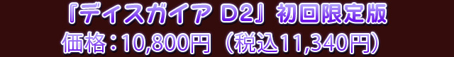『ディスガイア D2』初回限定版 価格：10,800円（税込11,340円）
